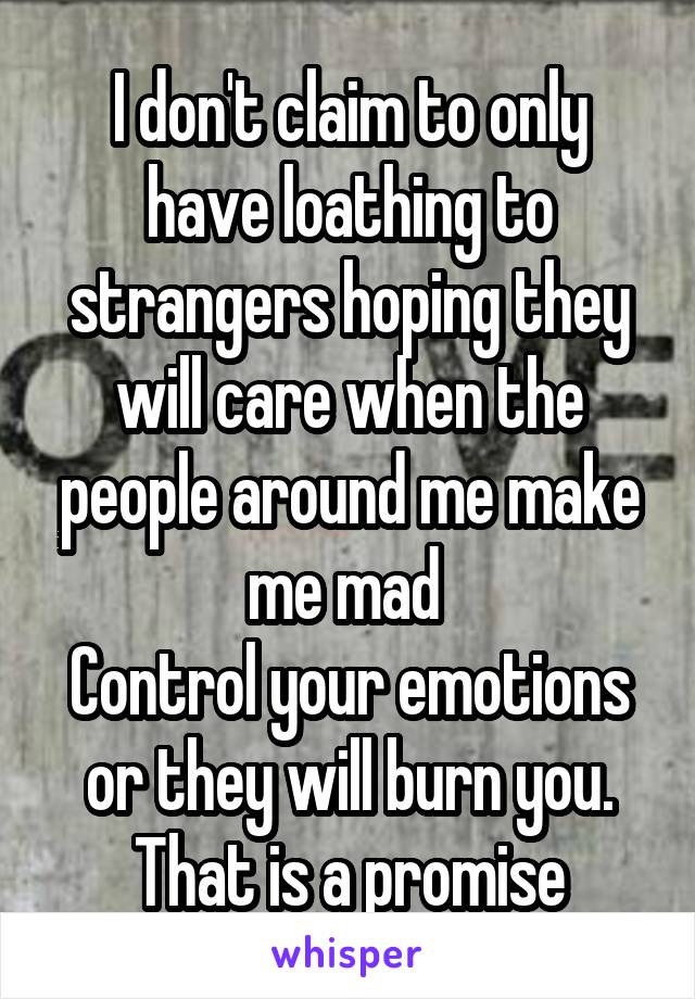 I don't claim to only have loathing to strangers hoping they will care when the people around me make me mad 
Control your emotions or they will burn you. That is a promise