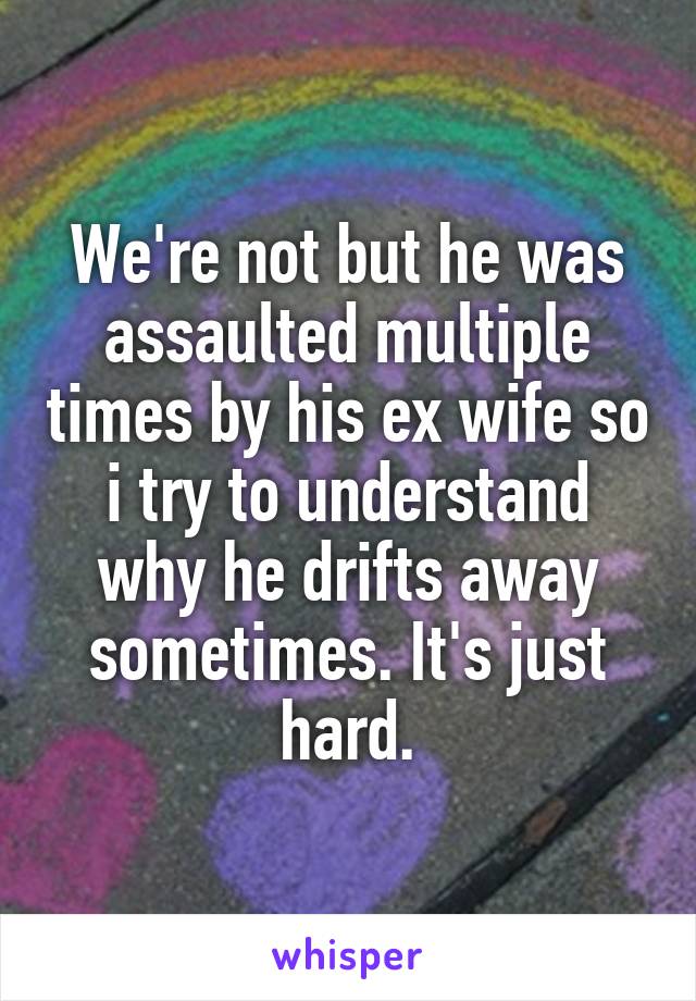 We're not but he was assaulted multiple times by his ex wife so i try to understand why he drifts away sometimes. It's just hard.