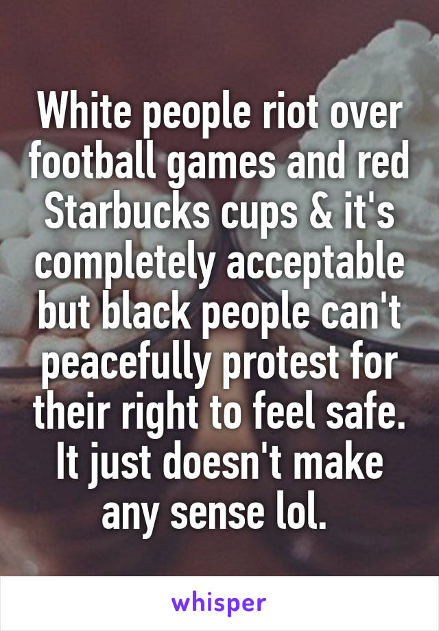 White people riot over football games and red Starbucks cups & it's completely acceptable but black people can't peacefully protest for their right to feel safe. It just doesn't make any sense lol. 