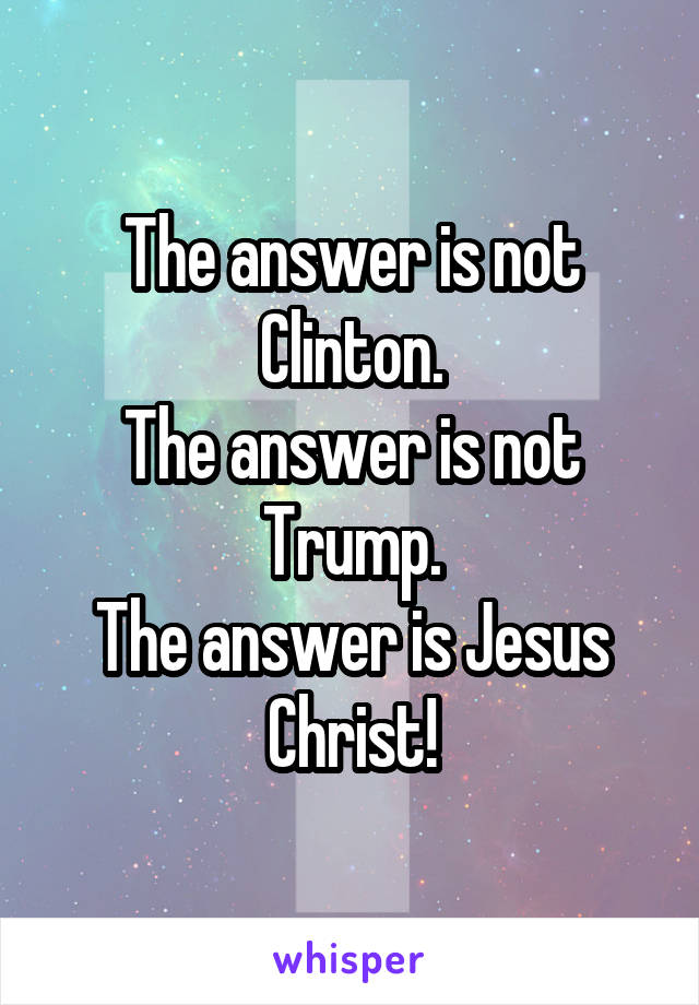 The answer is not Clinton.
The answer is not Trump.
The answer is Jesus Christ!