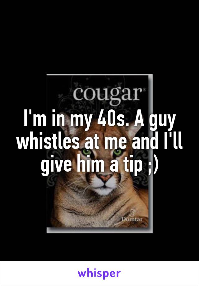 I'm in my 40s. A guy whistles at me and I'll give him a tip ;)