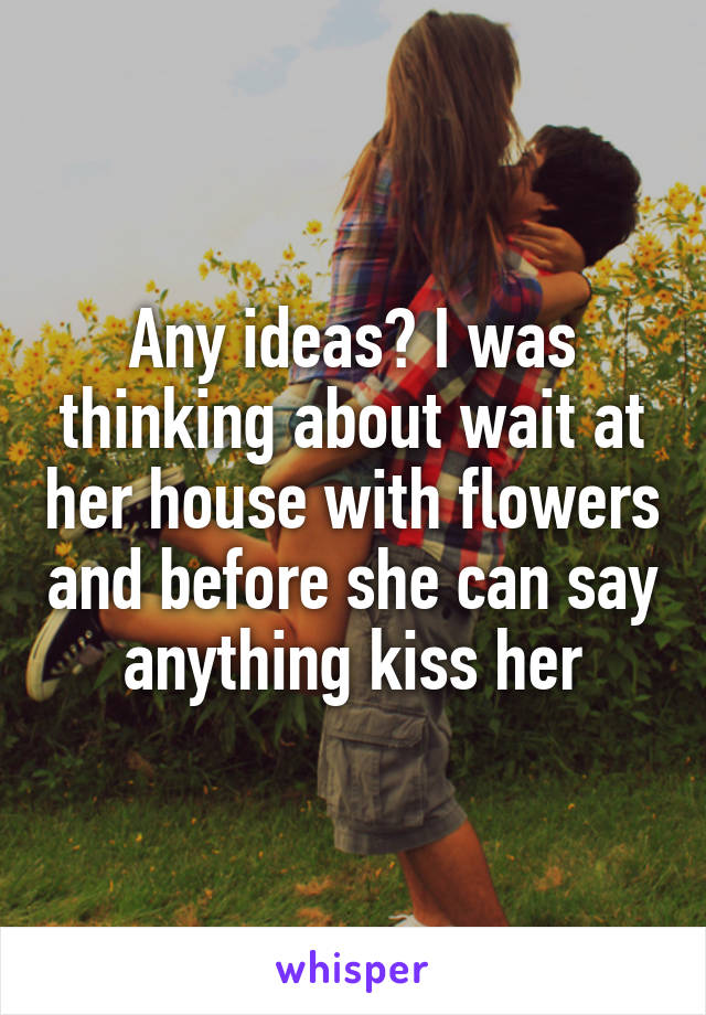 Any ideas? I was thinking about wait at her house with flowers and before she can say anything kiss her