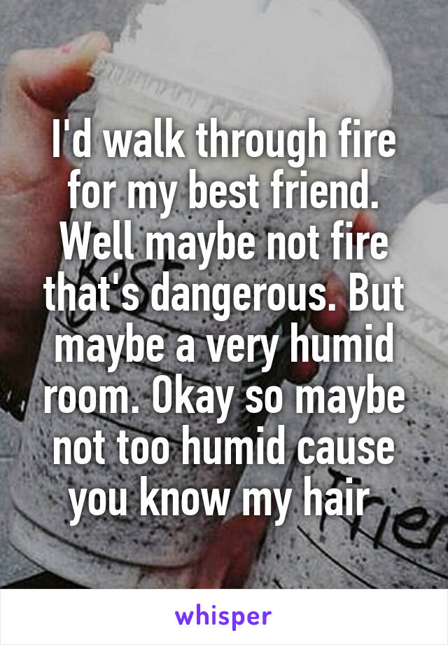 I'd walk through fire for my best friend. Well maybe not fire that's dangerous. But maybe a very humid room. Okay so maybe not too humid cause you know my hair 