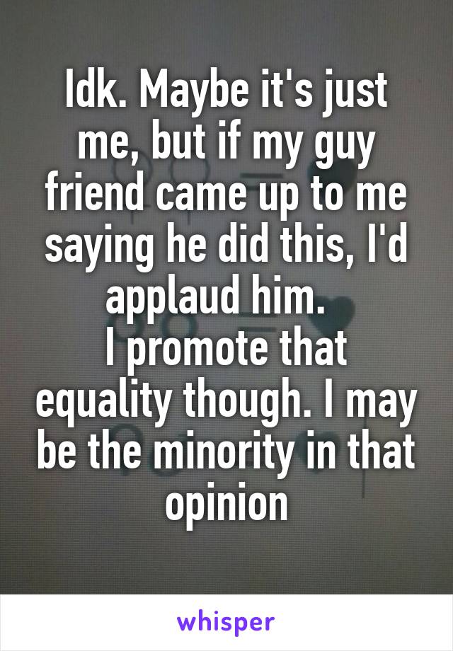 Idk. Maybe it's just me, but if my guy friend came up to me saying he did this, I'd applaud him.  
I promote that equality though. I may be the minority in that opinion
