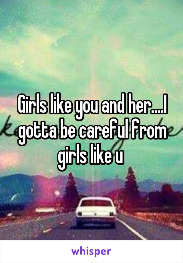 Girls like you and her....I gotta be careful from girls like u 