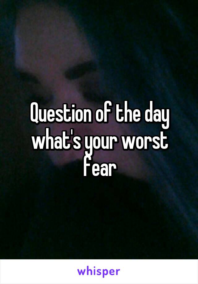 Question of the day what's your worst fear