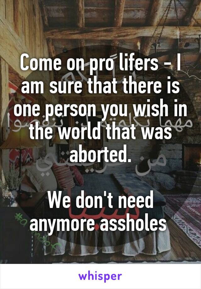 Come on pro lifers - I am sure that there is one person you wish in the world that was aborted.

We don't need anymore assholes 