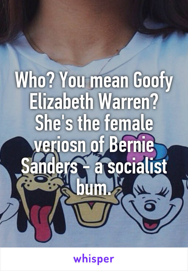 Who? You mean Goofy Elizabeth Warren? She's the female veriosn of Bernie Sanders - a socialist bum.