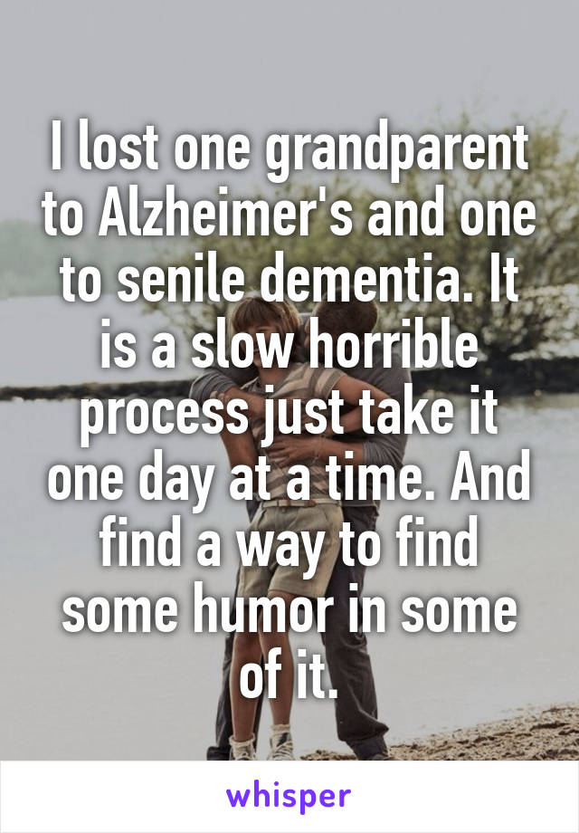 I lost one grandparent to Alzheimer's and one to senile dementia. It is a slow horrible process just take it one day at a time. And find a way to find some humor in some of it.
