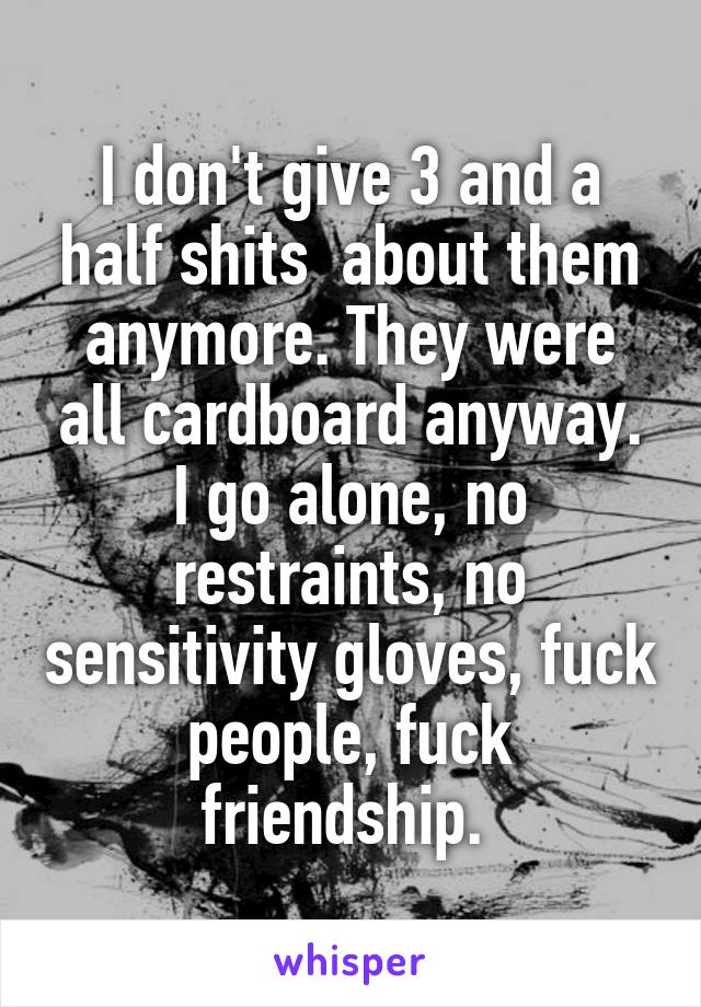 I don't give 3 and a half shits  about them anymore. They were all cardboard anyway. I go alone, no restraints, no sensitivity gloves, fuck people, fuck friendship. 