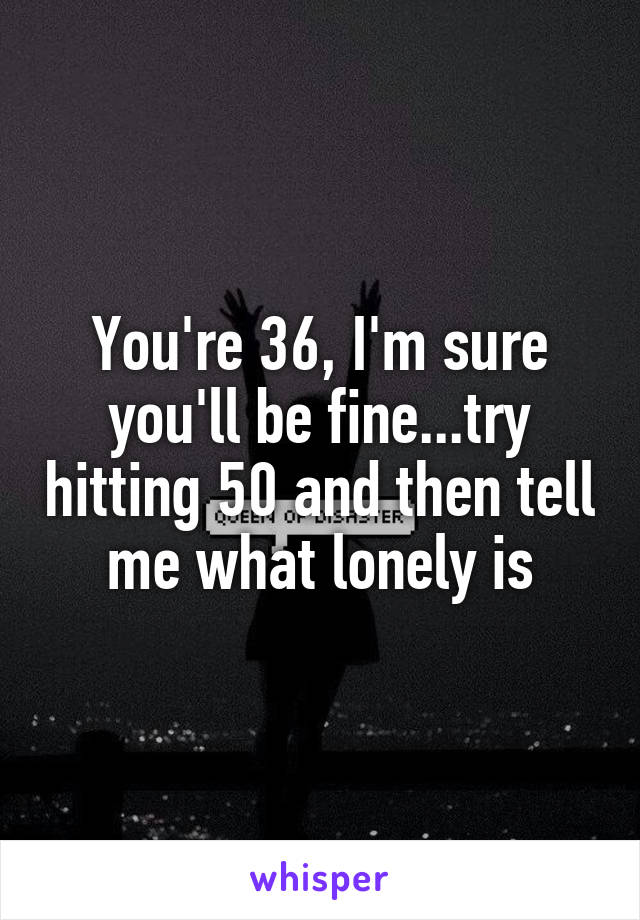 You're 36, I'm sure you'll be fine...try hitting 50 and then tell me what lonely is