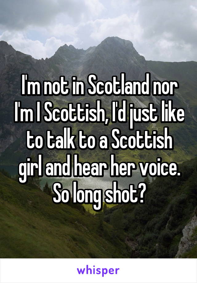 I'm not in Scotland nor I'm I Scottish, I'd just like to talk to a Scottish girl and hear her voice.
So long shot?