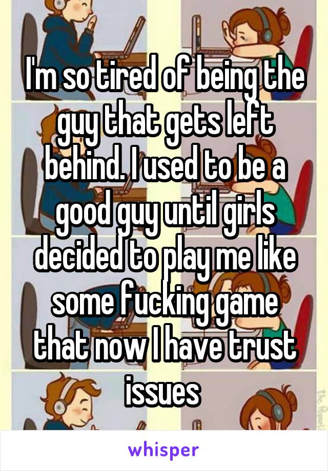 I'm so tired of being the guy that gets left behind. I used to be a good guy until girls decided to play me like some fucking game that now I have trust issues 