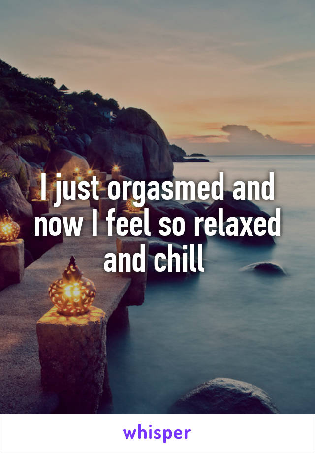 I just orgasmed and now I feel so relaxed and chill 