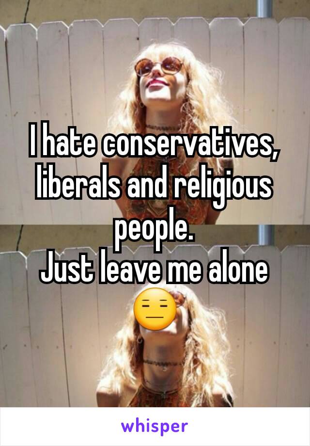 I hate conservatives, liberals and religious people.
Just leave me alone 😑