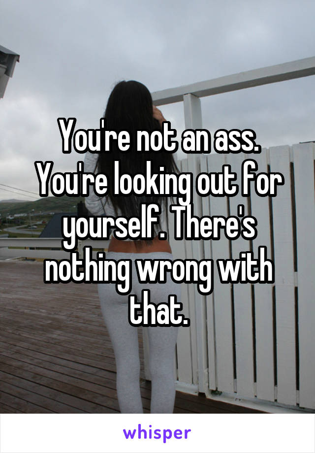 You're not an ass. You're looking out for yourself. There's nothing wrong with that.
