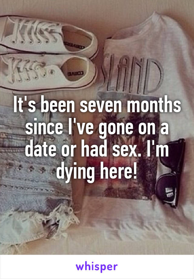 It's been seven months since I've gone on a date or had sex. I'm dying here!