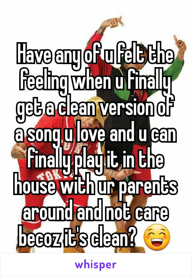 Have any of u felt the feeling when u finally get a clean version of a song u love and u can finally play it in the house with ur parents around and not care becoz it's clean? 😁