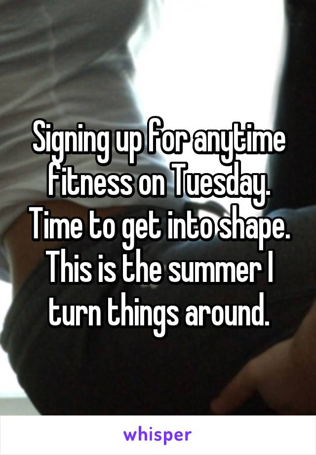 Signing up for anytime fitness on Tuesday. Time to get into shape. This is the summer I turn things around.