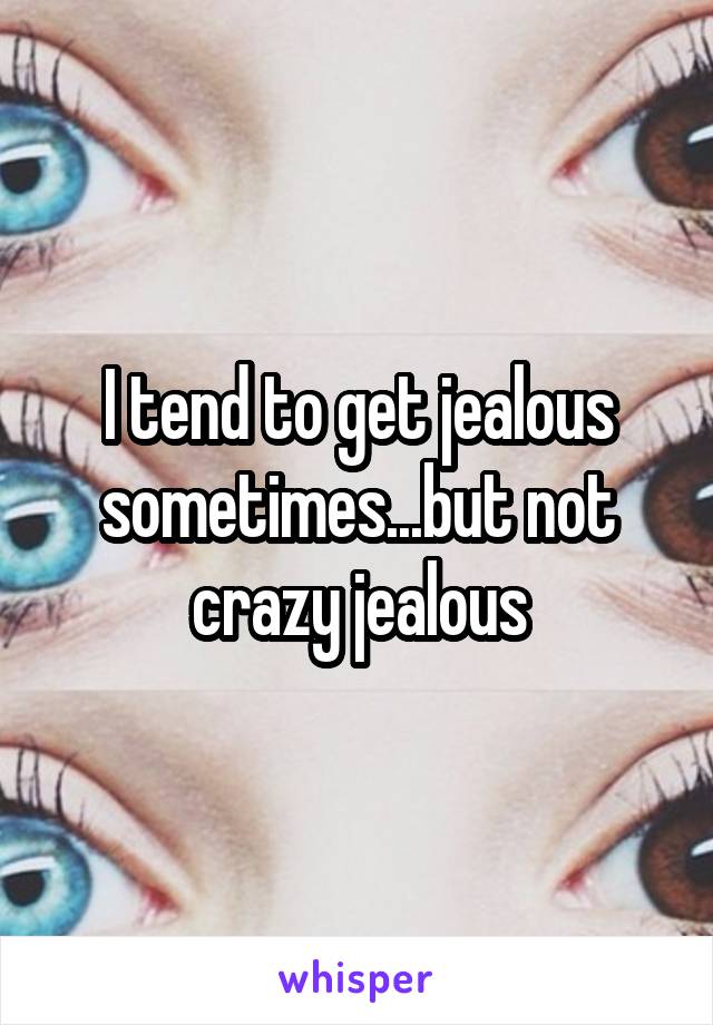 I tend to get jealous sometimes...but not crazy jealous