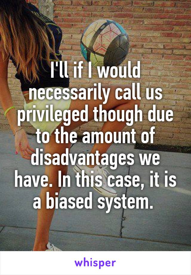 I'll if I would necessarily call us privileged though due to the amount of disadvantages we have. In this case, it is a biased system. 