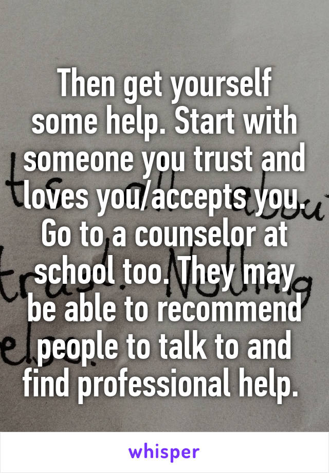 Then get yourself some help. Start with someone you trust and loves you/accepts you. Go to a counselor at school too. They may be able to recommend people to talk to and find professional help. 