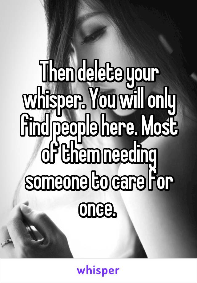 Then delete your whisper. You will only find people here. Most of them needing someone to care for once. 