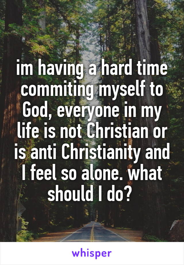 im having a hard time commiting myself to God, everyone in my life is not Christian or is anti Christianity and I feel so alone. what should I do? 