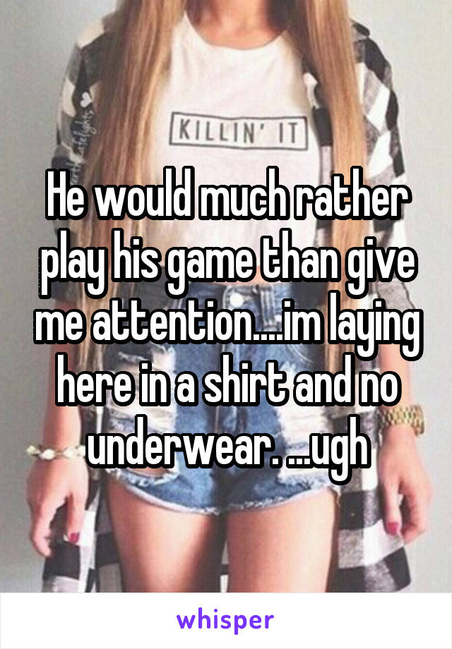 He would much rather play his game than give me attention....im laying here in a shirt and no underwear. ...ugh
