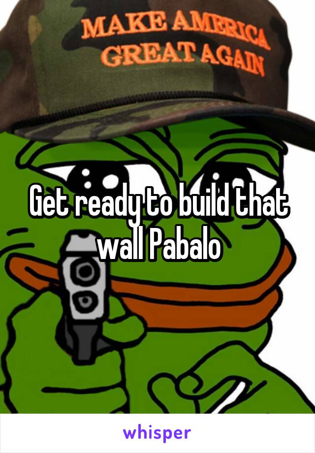 Get ready to build that wall Pabalo