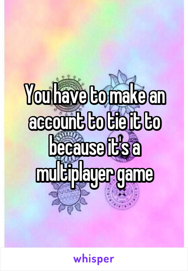 You have to make an account to tie it to because it's a multiplayer game