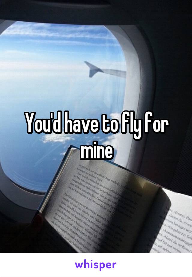 You'd have to fly for mine
