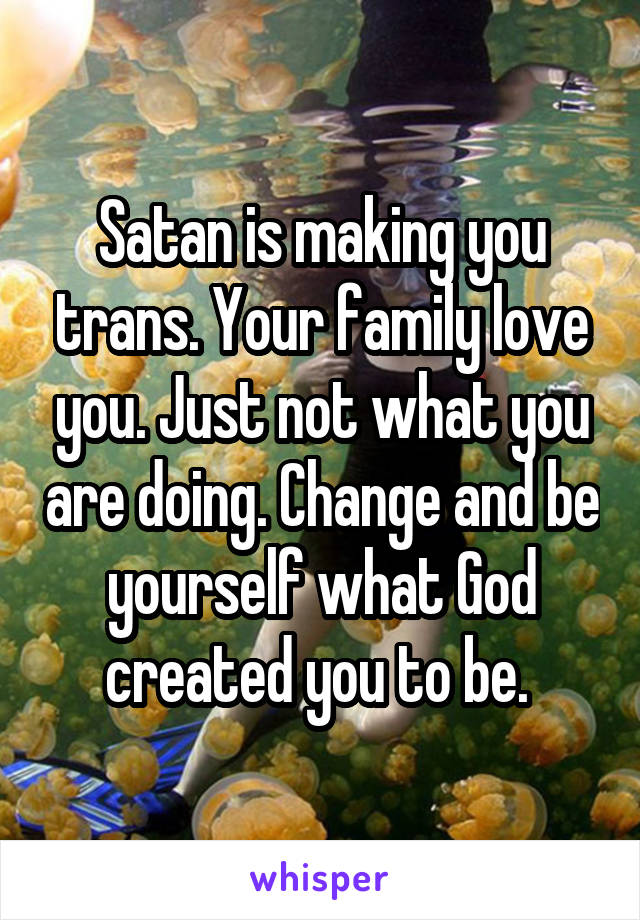 Satan is making you trans. Your family love you. Just not what you are doing. Change and be yourself what God created you to be. 