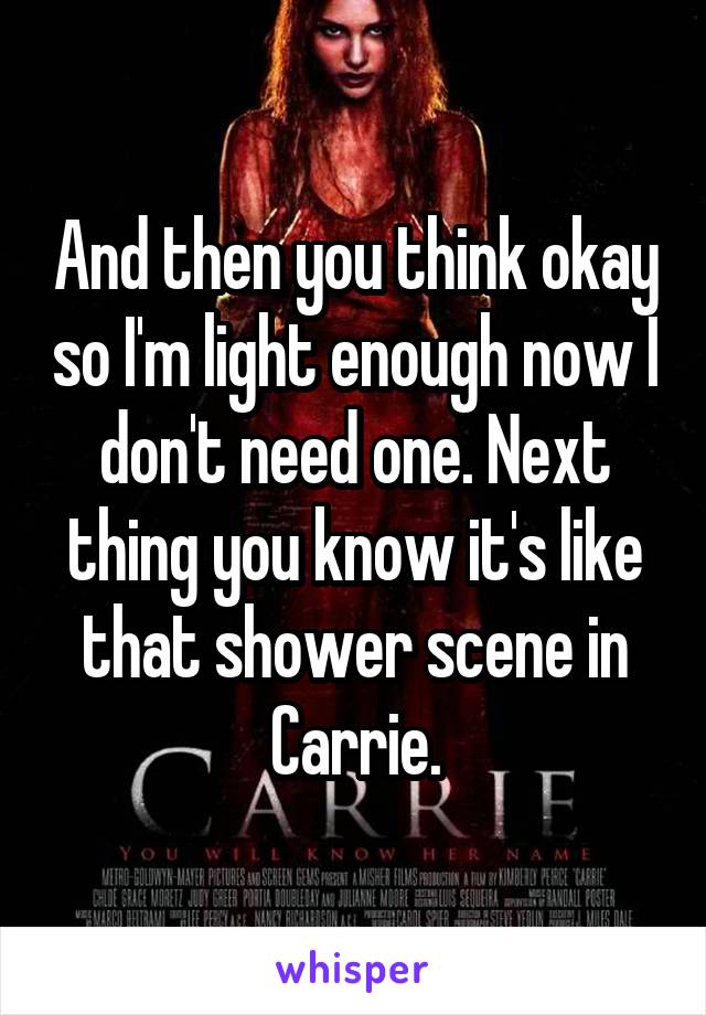 And then you think okay so I'm light enough now I don't need one. Next thing you know it's like that shower scene in Carrie.