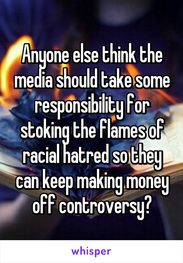 Anyone else think the media should take some responsibility for stoking the flames of racial hatred so they can keep making money off controversy?