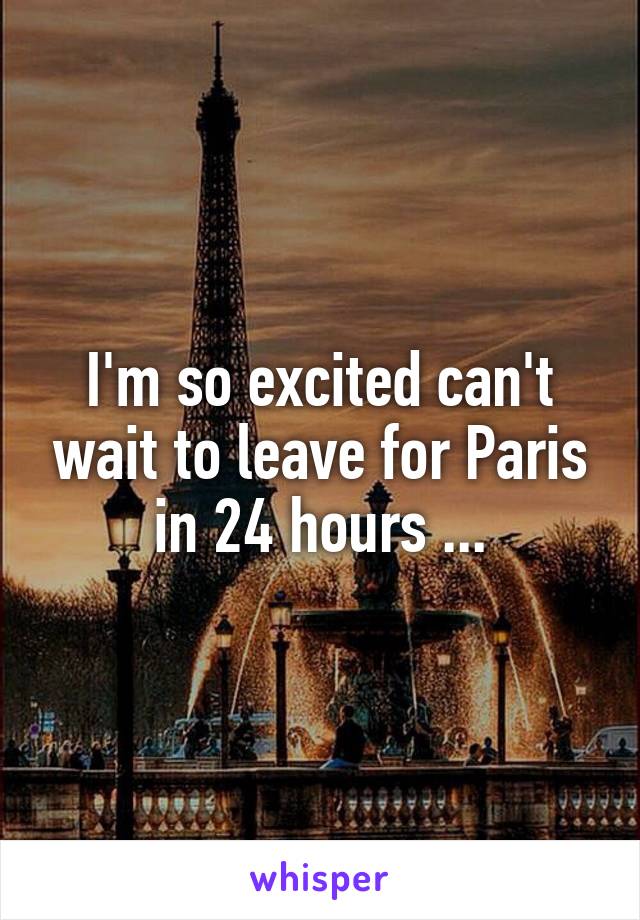 I'm so excited can't wait to leave for Paris in 24 hours ...