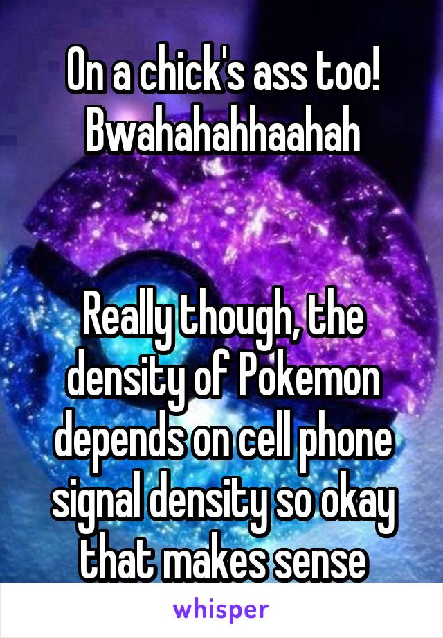 On a chick's ass too! Bwahahahhaahah


Really though, the density of Pokemon depends on cell phone signal density so okay that makes sense