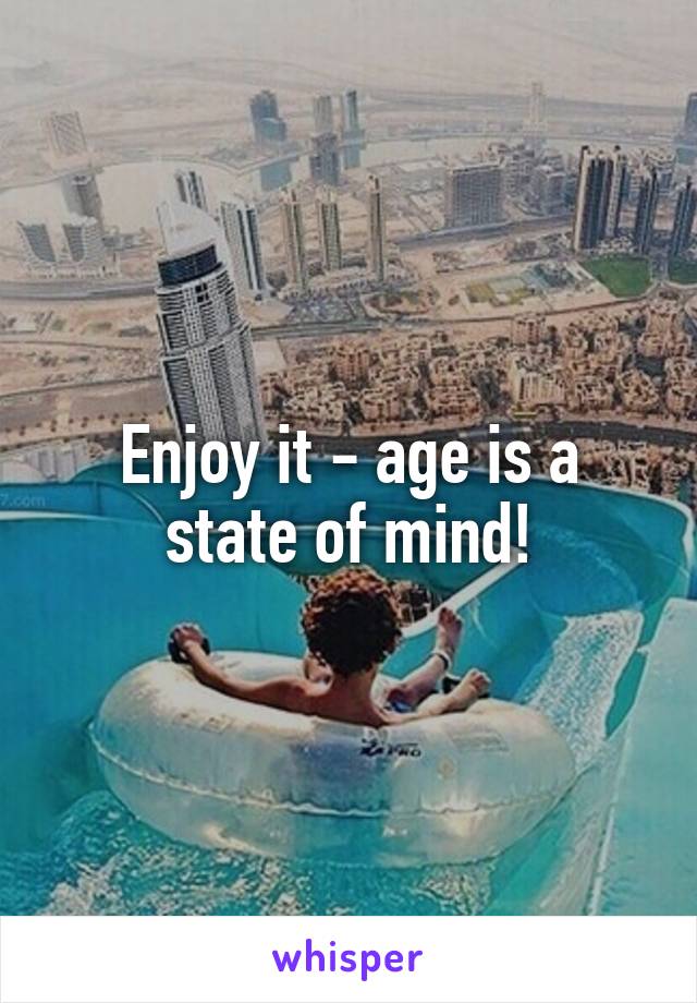 Enjoy it - age is a state of mind!