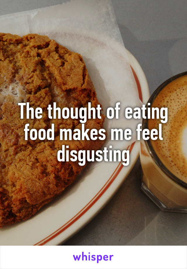 The thought of eating food makes me feel disgusting