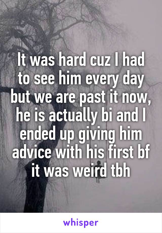 It was hard cuz I had to see him every day but we are past it now, he is actually bi and I ended up giving him advice with his first bf it was weird tbh