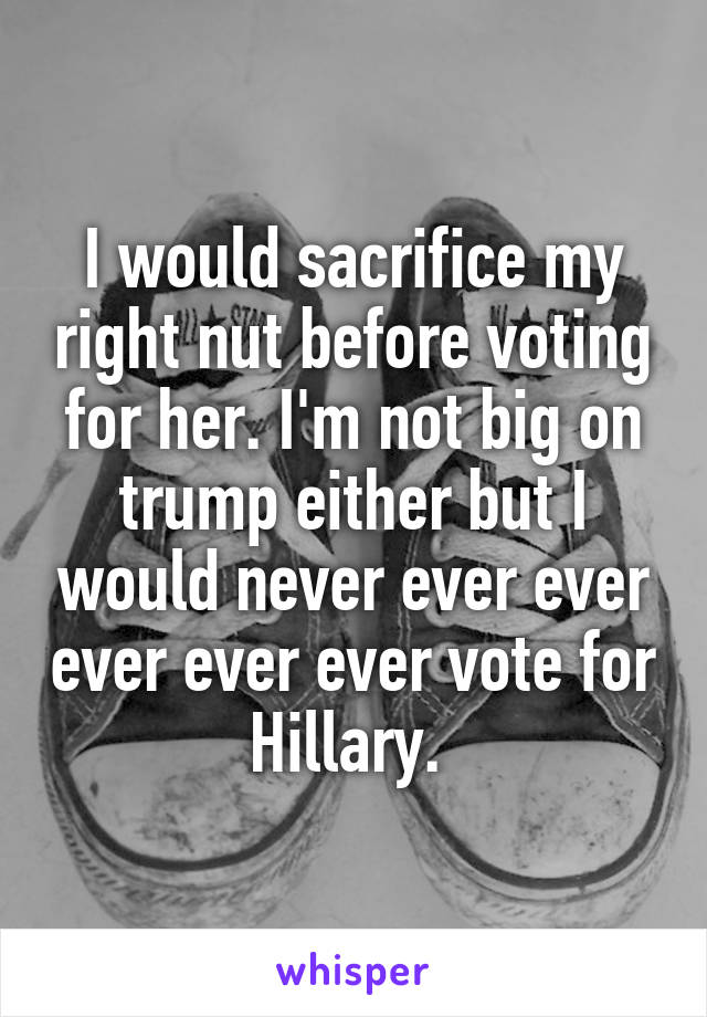 I would sacrifice my right nut before voting for her. I'm not big on trump either but I would never ever ever ever ever ever vote for Hillary. 