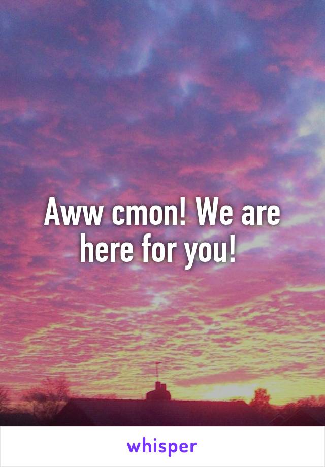 Aww cmon! We are here for you! 
