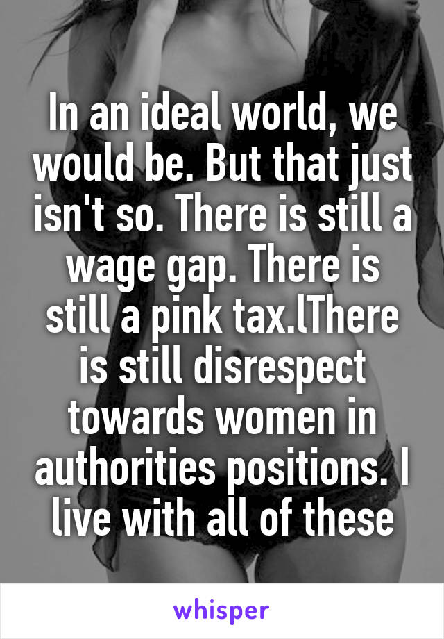 In an ideal world, we would be. But that just isn't so. There is still a wage gap. There is still a pink tax.lThere is still disrespect towards women in authorities positions. I live with all of these