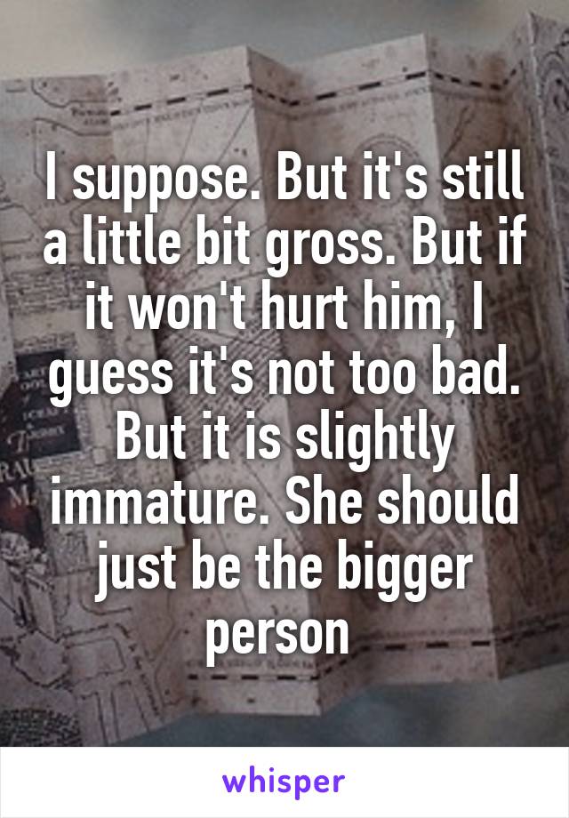 I suppose. But it's still a little bit gross. But if it won't hurt him, I guess it's not too bad. But it is slightly immature. She should just be the bigger person 