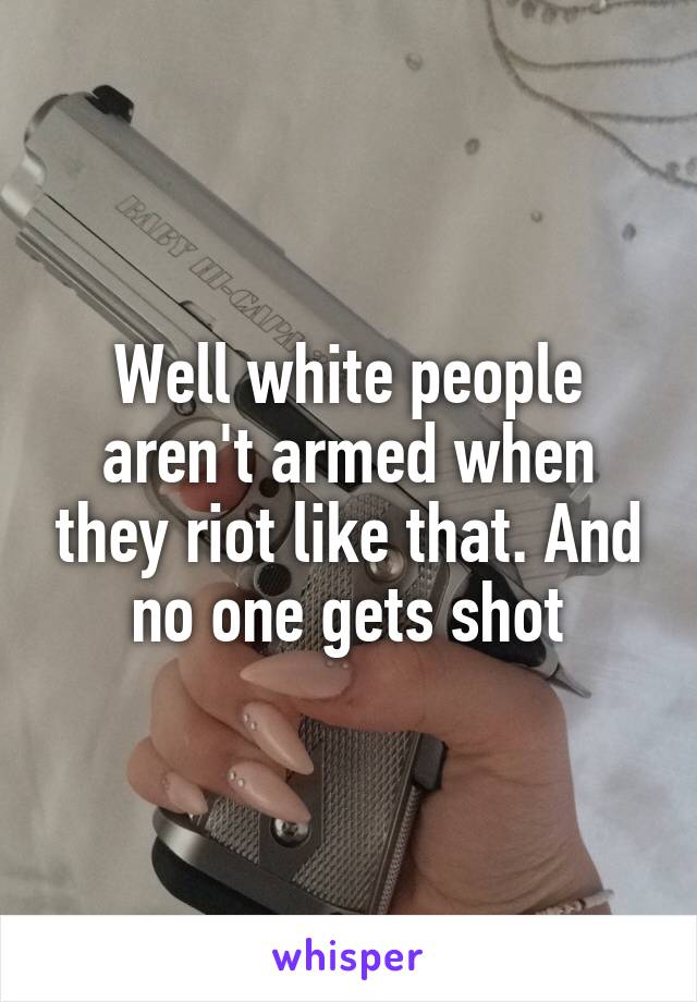 Well white people aren't armed when they riot like that. And no one gets shot
