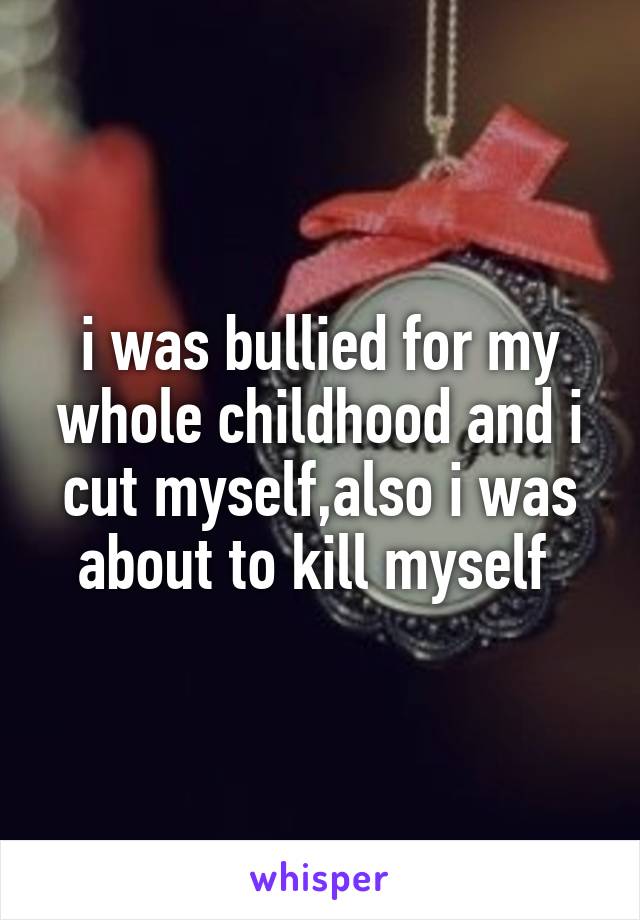i was bullied for my whole childhood and i cut myself,also i was about to kill myself 
