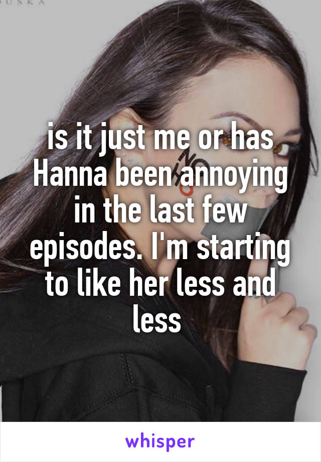 is it just me or has Hanna been annoying in the last few episodes. I'm starting to like her less and less 