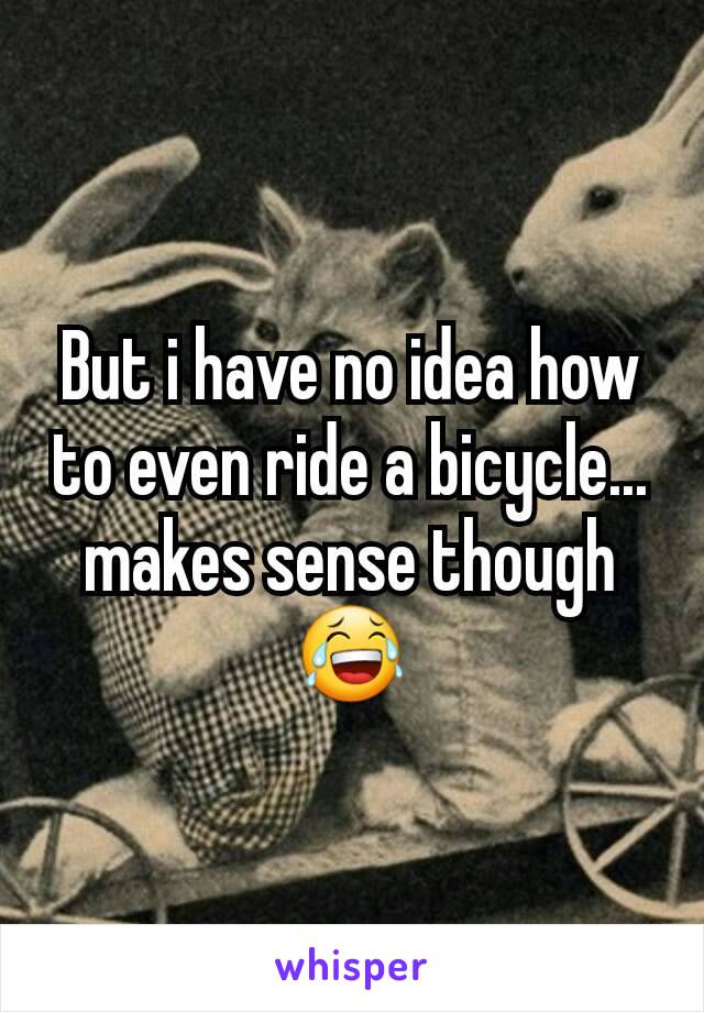 But i have no idea how to even ride a bicycle... makes sense though 😂