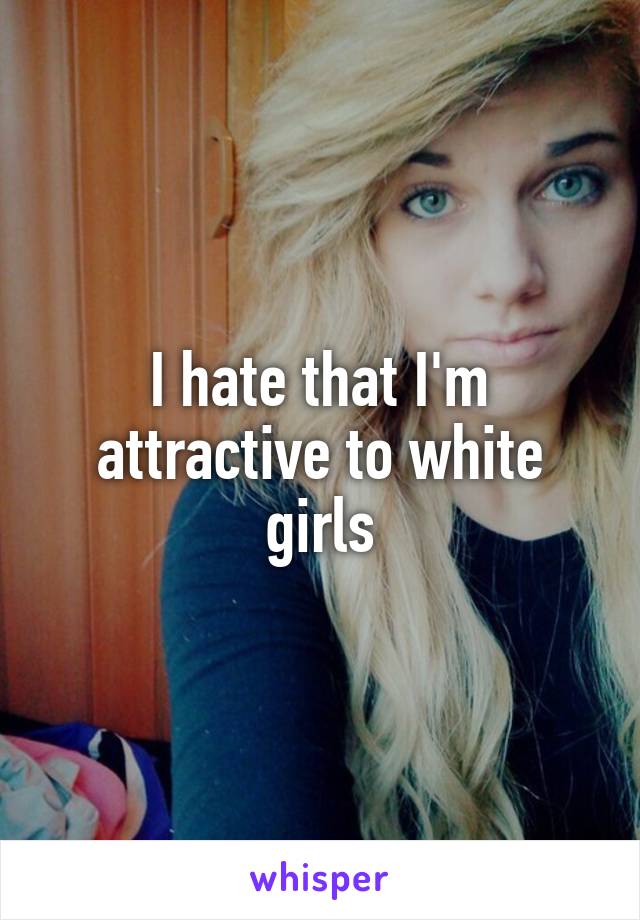 I hate that I'm attractive to white girls