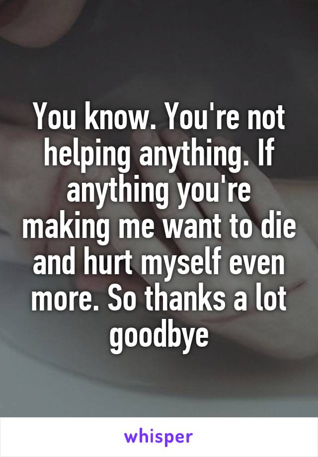 You know. You're not helping anything. If anything you're making me want to die and hurt myself even more. So thanks a lot goodbye